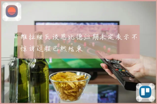 维拉纽瓦谈恩比德归期未定表示不惊讶过程已然结束