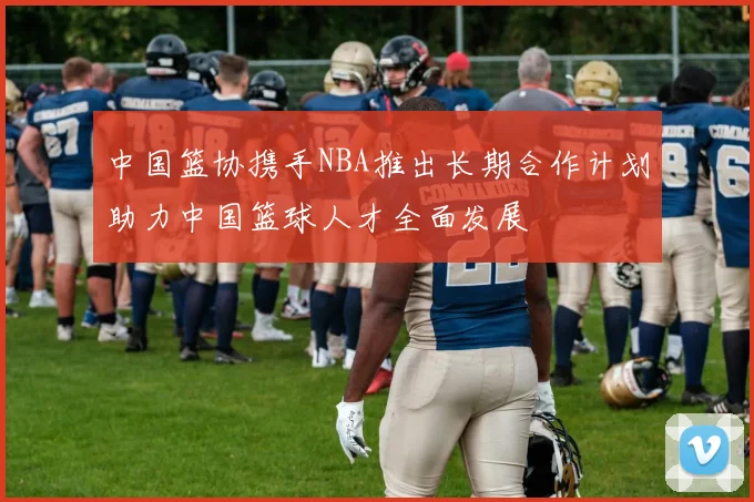 中国篮协携手NBA推出长期合作计划助力中国篮球人才全面发展