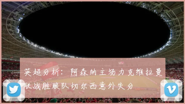 英超分析：阿森纳主场力克维拉曼联战胜狼队切尔西意外失分