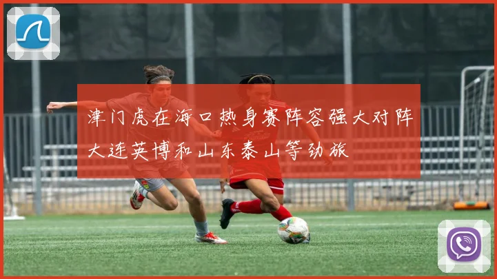 津门虎在海口热身赛阵容强大对阵大连英博和山东泰山等劲旅
