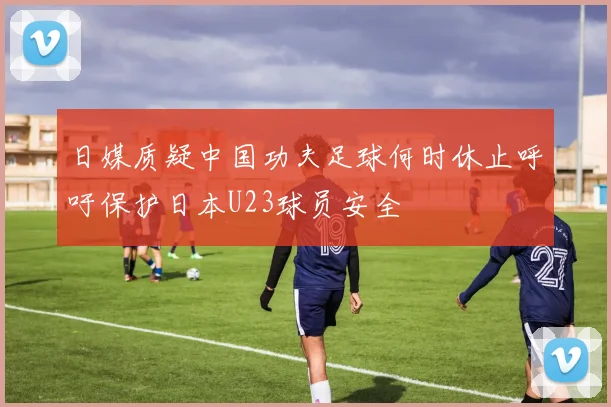 日媒质疑中国功夫足球何时休止呼吁保护日本U23球员安全
