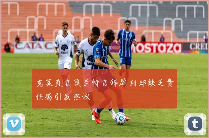 克莱直言莫兰特言辞犀利却缺乏责任感引发热议