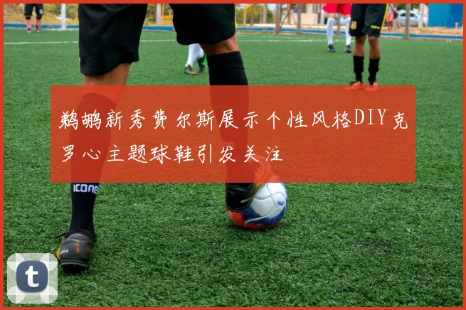 鹈鹕新秀费尔斯展示个性风格DIY克罗心主题球鞋引发关注