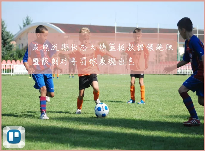 灰熊近期状态火热篮板数据领跑联盟限制对手罚球表现出色