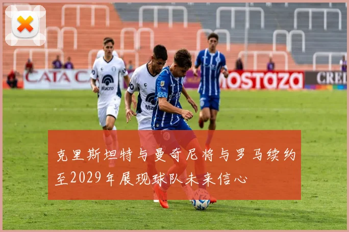 克里斯坦特与曼奇尼将与罗马续约至2029年展现球队未来信心