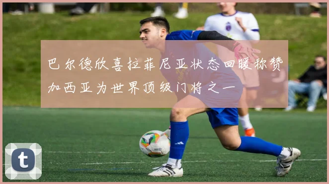 巴尔德欣喜拉菲尼亚状态回暖称赞加西亚为世界顶级门将之一
