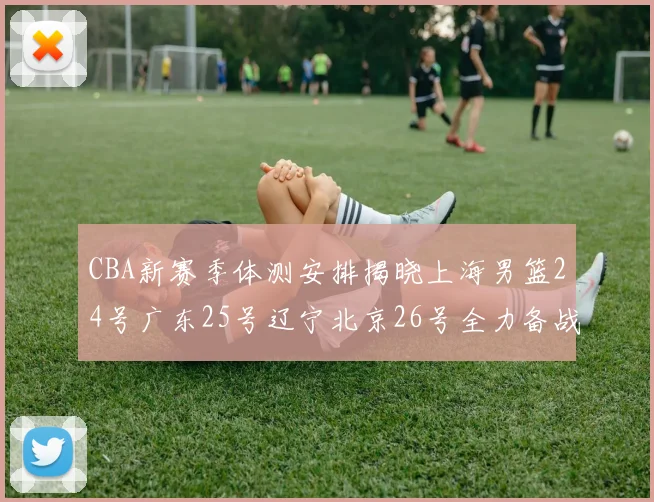 CBA新赛季体测安排揭晓上海男篮24号广东25号辽宁北京26号全力备战