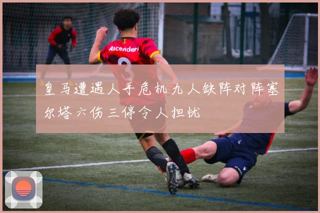 皇马遭遇人手危机九人缺阵对阵塞尔塔六伤三停令人担忧