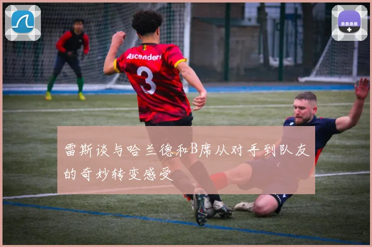 雷斯谈与哈兰德和B席从对手到队友的奇妙转变感受