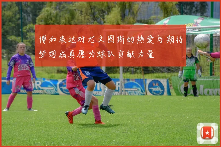 博加表达对尤文图斯的热爱与期待梦想成真愿为球队贡献力量