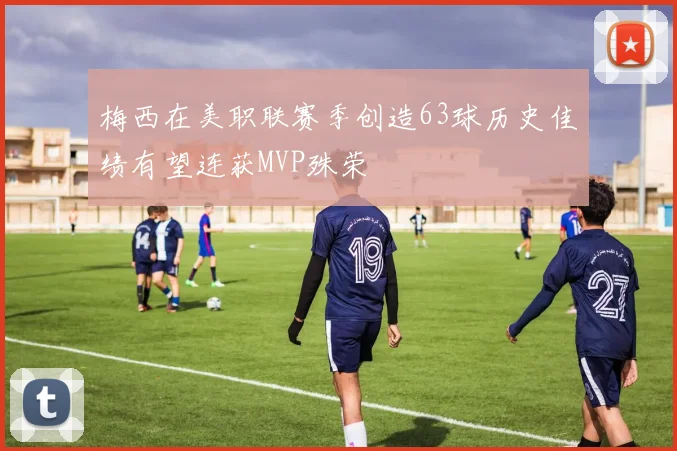 梅西在美职联赛季创造63球历史佳绩有望连获MVP殊荣