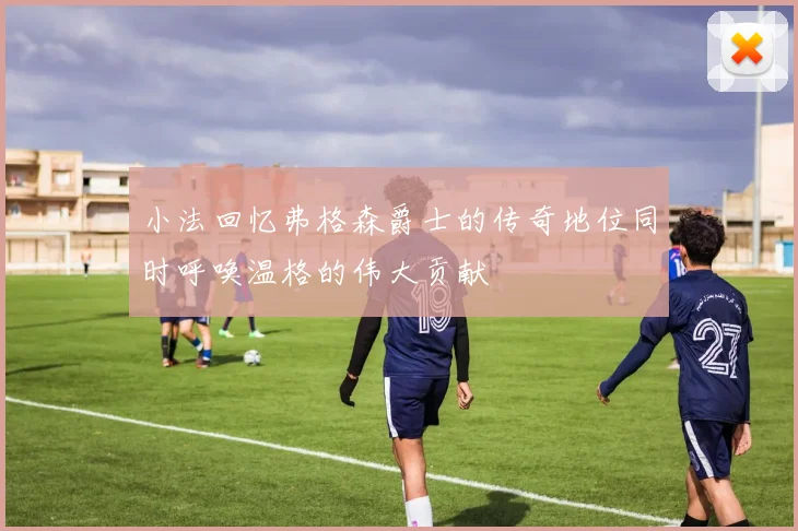 小法回忆弗格森爵士的传奇地位同时呼唤温格的伟大贡献