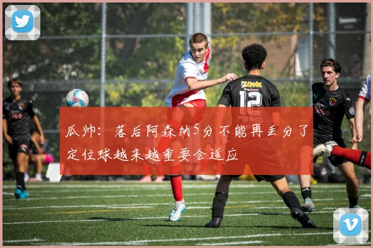 瓜帅：落后阿森纳5分不能再丢分了定位球越来越重要会适应