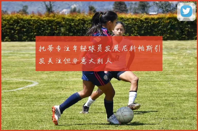 托蒂专注年轻球员发展尼科帕斯引发关注但非意大利人