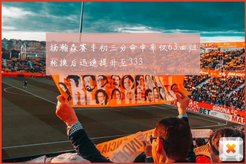杨瀚森赛季初三分命中率仅63回归轮换后迅速提升至333