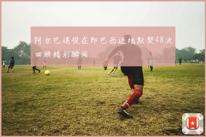 阿尔巴退役在即巴西连线默契48次回顾精彩瞬间