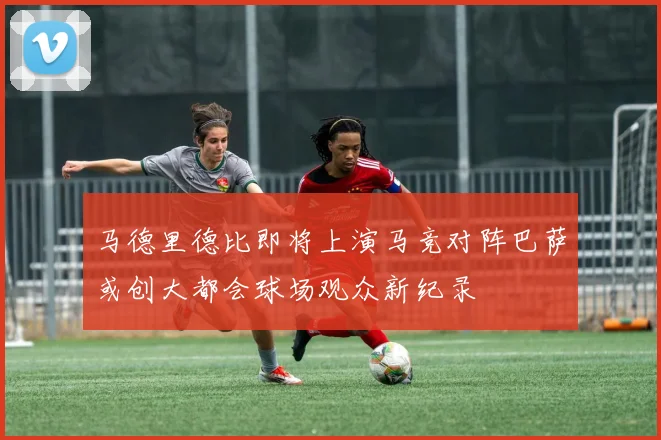 马德里德比即将上演马竞对阵巴萨或创大都会球场观众新纪录