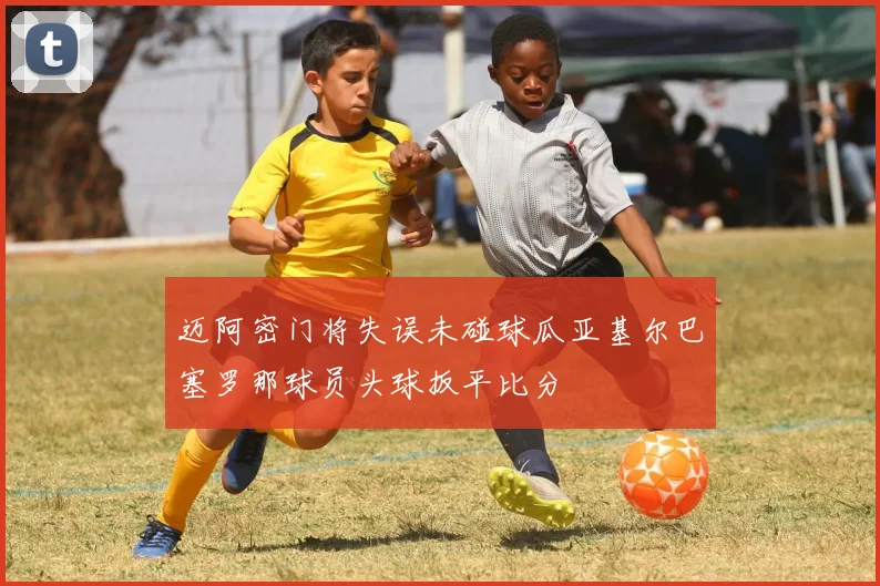迈阿密门将失误未碰球瓜亚基尔巴塞罗那球员头球扳平比分