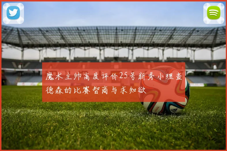 魔术主帅高度评价25号新秀小理查德森的比赛智商与求知欲