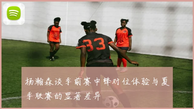 杨瀚森谈季前赛中锋对位体验与夏季联赛的显著差异