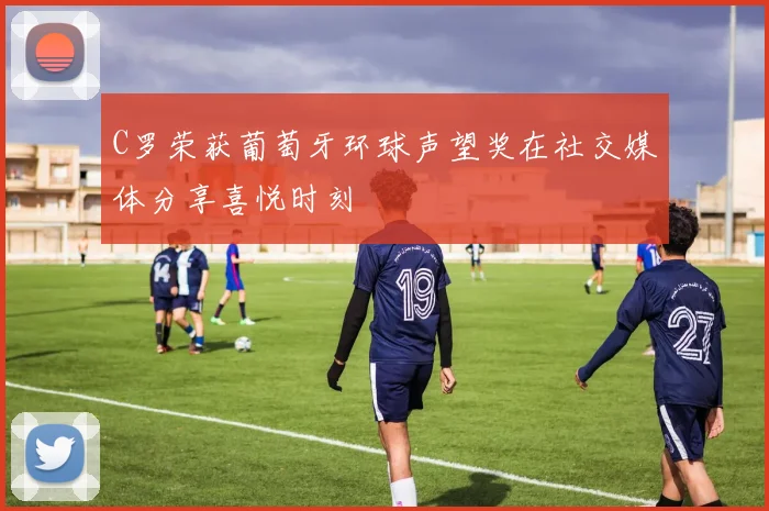 C罗荣获葡萄牙环球声望奖在社交媒体分享喜悦时刻