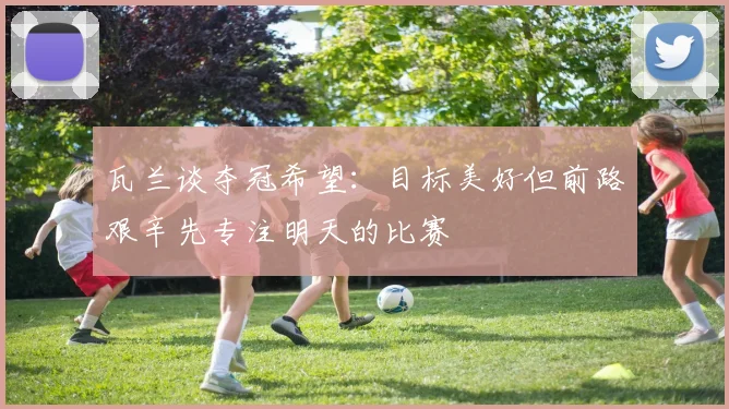 瓦兰谈夺冠希望：目标美好但前路艰辛先专注明天的比赛
