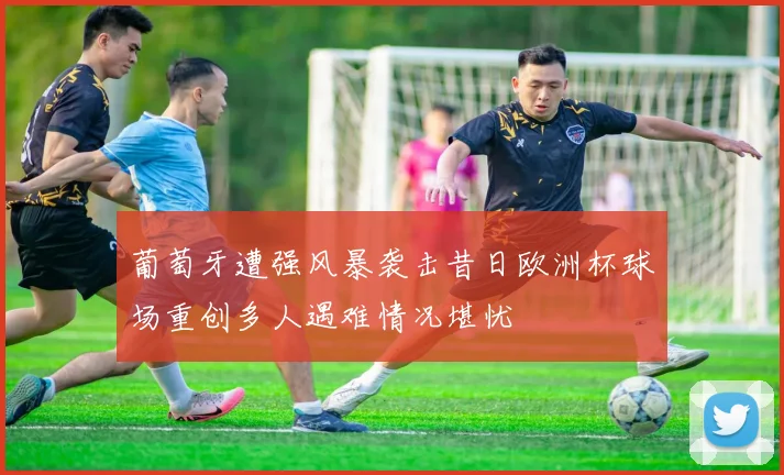 葡萄牙遭强风暴袭击昔日欧洲杯球场重创多人遇难情况堪忧