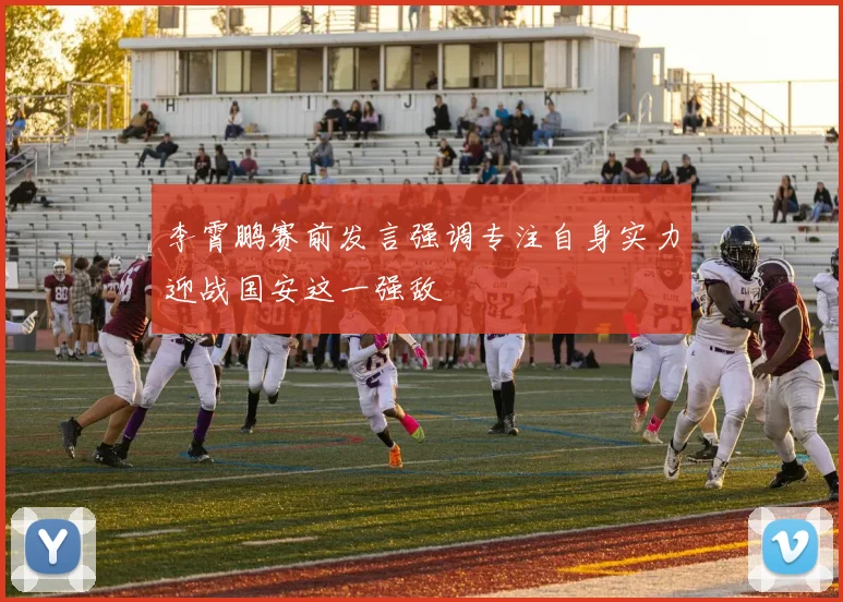 李霄鹏赛前发言强调专注自身实力迎战国安这一强敌