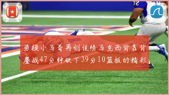 劳模小马哥再创佳绩马克西背靠背鏖战47分钟砍下39分10篮板的精彩表现