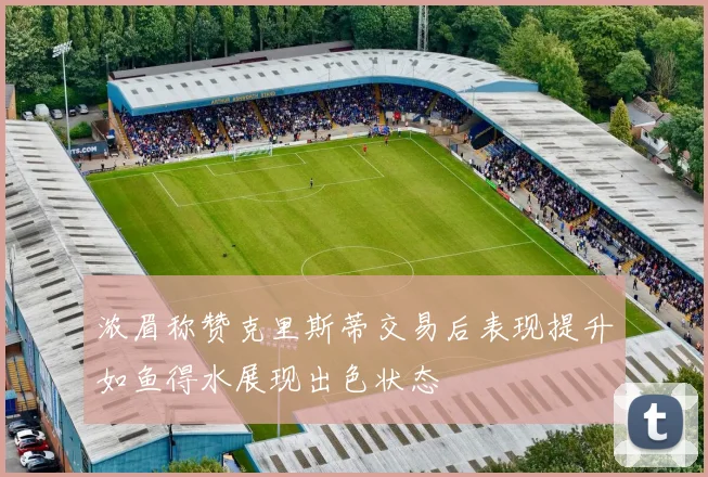 浓眉称赞克里斯蒂交易后表现提升如鱼得水展现出色状态