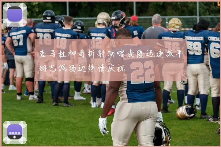 查马杜神奇折射助喀麦隆迅速扳平姆巴佩场边热情庆祝