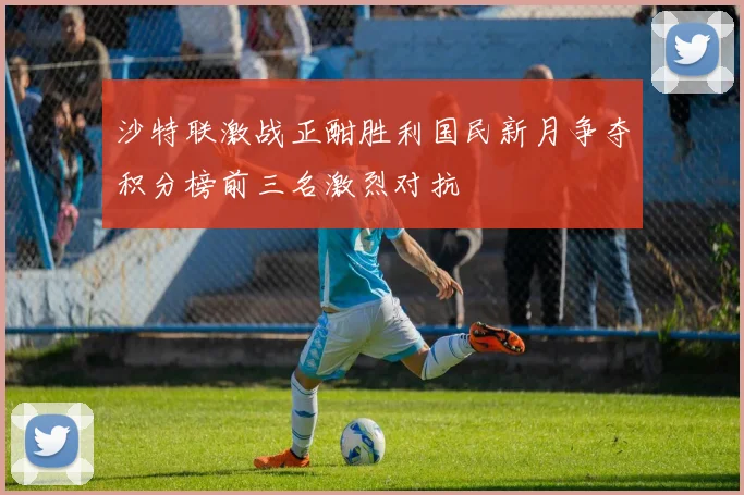 沙特联激战正酣胜利国民新月争夺积分榜前三名激烈对抗
