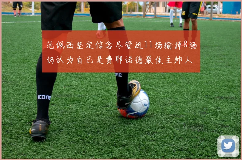 范佩西坚定信念尽管近11场输掉8场仍认为自己是费耶诺德最佳主帅人选