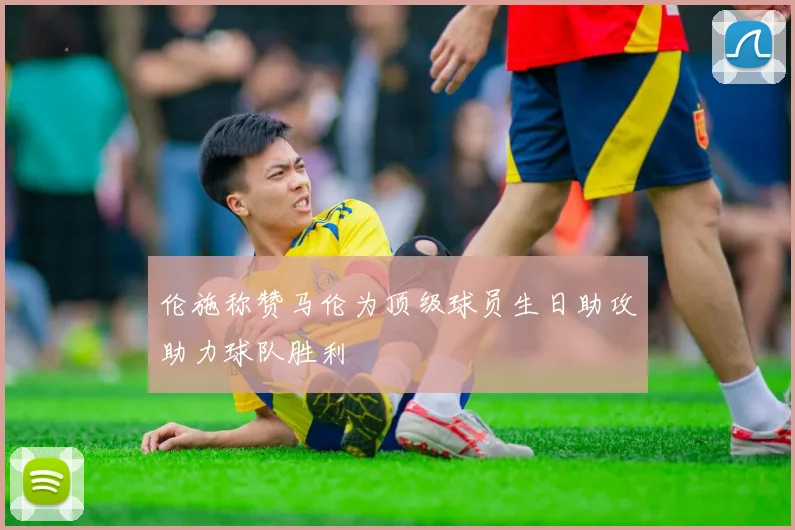 伦施称赞马伦为顶级球员生日助攻助力球队胜利
