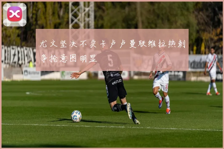 尤文坚决不卖卡卢卢曼联维拉热刺争抢意图明显