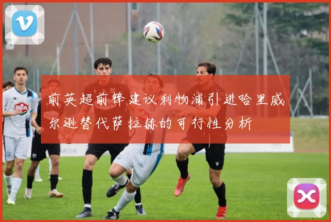 前英超前锋建议利物浦引进哈里威尔逊替代萨拉赫的可行性分析
