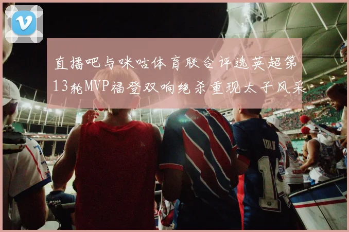 直播吧与咪咕体育联合评选英超第13轮MVP福登双响绝杀重现太子风采