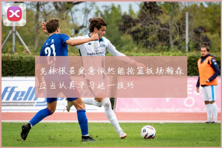 克林根虽疲惫依然能抢篮板杨瀚森应当认真学习这一技巧