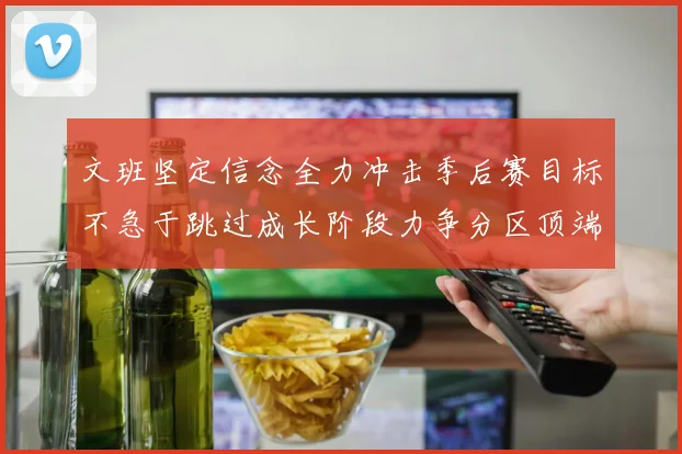 文班坚定信念全力冲击季后赛目标不急于跳过成长阶段力争分区顶端
